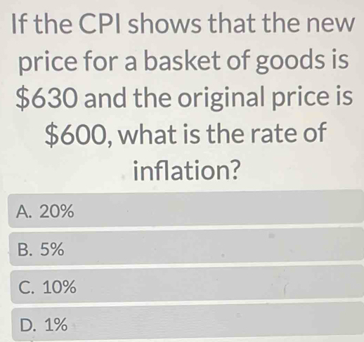 If the CPI shows that the new
price for a basket of goods is
$630 and the original price is
$600, what is the rate of
inflation?
A. 20%
B. 5%
C. 10%
D. 1%