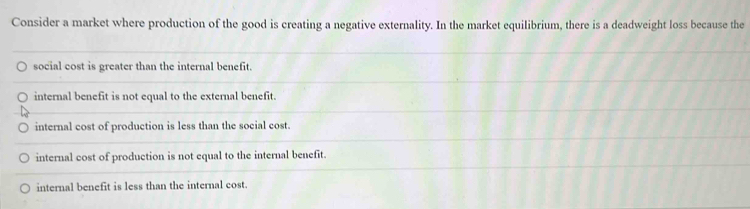 Consider a market where production of the good is creating a negative externality. In the market equilibrium, there is a deadweight loss because the
social cost is greater than the internal benefit.
internal benefit is not equal to the external benefit.
internal cost of production is less than the social cost.
internal cost of production is not equal to the internal benefit.
internal benefit is less than the internal cost.