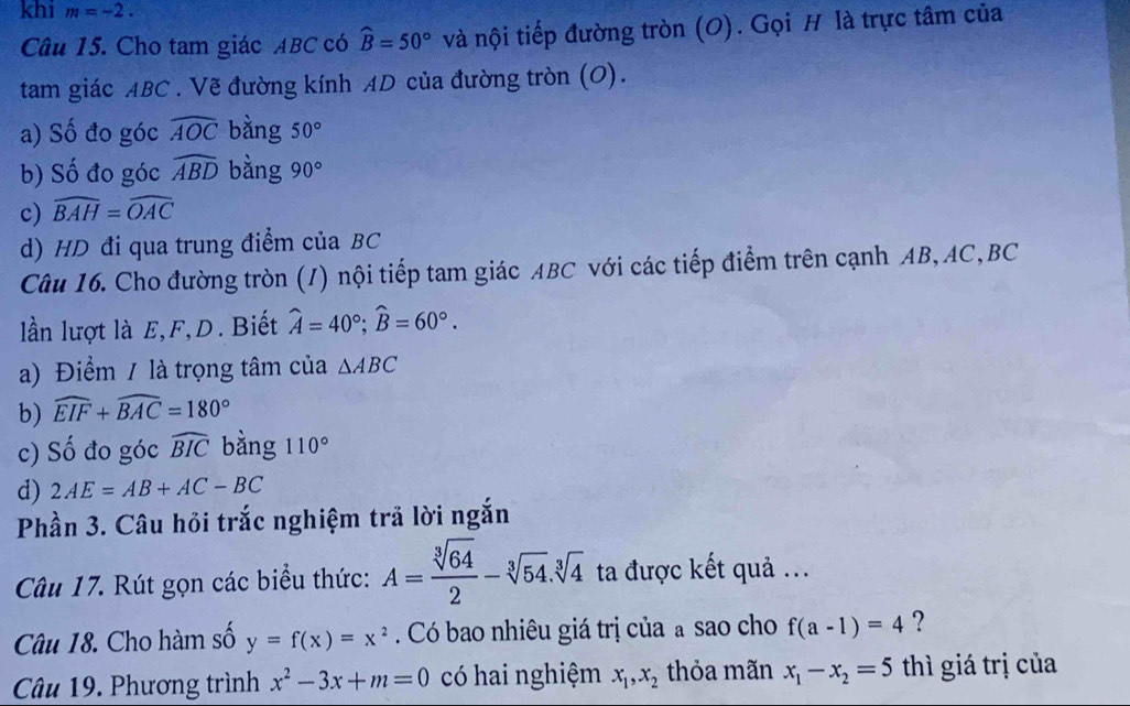 khi m=-2. 
Câu 15. Cho tam giác ABC có widehat B=50° và nội tiếp đường tròn (O). Gọi H là trực tâm của
tam giác ABC. Vẽ đường kính AD của đường tròn (O).
a) Số đo góc widehat AOC bằng 50°
b) Số đo góc widehat ABD bằng 90°
c) widehat BAH=widehat OAC
d) HD đi qua trung điểm của BC
Câu 16. Cho đường tròn (/) nội tiếp tam giác ABC với các tiếp điểm trên cạnh AB, AC, BC
lần lượt là E, F, D. Biết widehat A=40°; widehat B=60°. 
a) Điểm / là trọng tâm của △ ABC
b) widehat EIF+widehat BAC=180°
c) Số đo góc widehat BIC bằng 110°
d) 2AE=AB+AC-BC
Phần 3. Câu hỏi trắc nghiệm trả lời ngắn
Câu 17. Rút gọn các biểu thức: A= sqrt[3](64)/2 -sqrt[3](54).sqrt[3](4) ta được kết quả ...
Câu 18. Cho hàm số y=f(x)=x^2. Có bao nhiêu giá trị của a sao cho f(a-1)=4 ?
Câu 19. Phương trình x^2-3x+m=0 có hai nghiệm x_1,x_2 thỏa mãn x_1-x_2=5 thì giá trị của