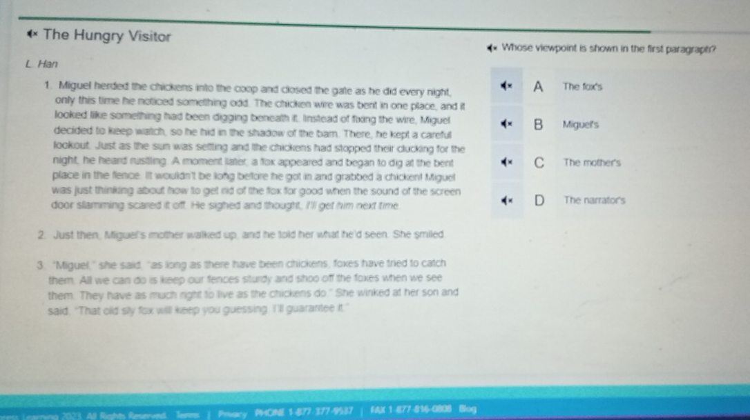 The Hungry Visitor
Whose viewpoint is shown in the first paragraph?
L Han
1. Miguel herded the chickens into the coop and closed the gate as he did every night,
A The fox's
only this time he neticed something odd. The chicken wire was bent in one place, and it
looked like something had been digging beneath it. Instead of fixing the wire, Miguel
B
decided to keep watch, so he hid in the shadow of the bar. There, he kept a careful Miguel's
lookout. Just as the sun was seltting and the chickens had stopped their clucking for the
night, he heard rustling. A moment later, a fox appeared and began to dig at the bent C The mother's
place in the flence. It wouldn't be long before he got in and grabbed a chicken! Miguel
was just thinking about how to get rid of the flox for good when the sound of the screen
D
door slamming scared it off. He sighed and thought, I'll get him next time The narrator's
2. Just then, Miguel's mother walked up, and he told her what he'd seen. She smiled
3. "Miguel," she said, "as long as there have been chickens, foxes have tried to catch
them. All we can do is keep our fences sturdy and shoo off the foxes when we see
them. They have as much right to live as the chickens do." She winked at her son and
said, "That old sly fox willl keep you guessing. I'll guarantee it."
Prary PHCINE 1 877- 377-9537 FAX 1-877-814-0080 Bog