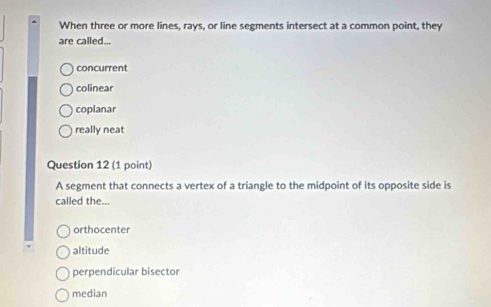 When three or more lines, rays, or line segments intersect at a common point, they
are called...
concurrent
colinear
coplanar
really neat
Question 12 (1 point)
A segment that connects a vertex of a triangle to the midpoint of its opposite side is
called the...
orthocenter
altitude
perpendicular bisector
median