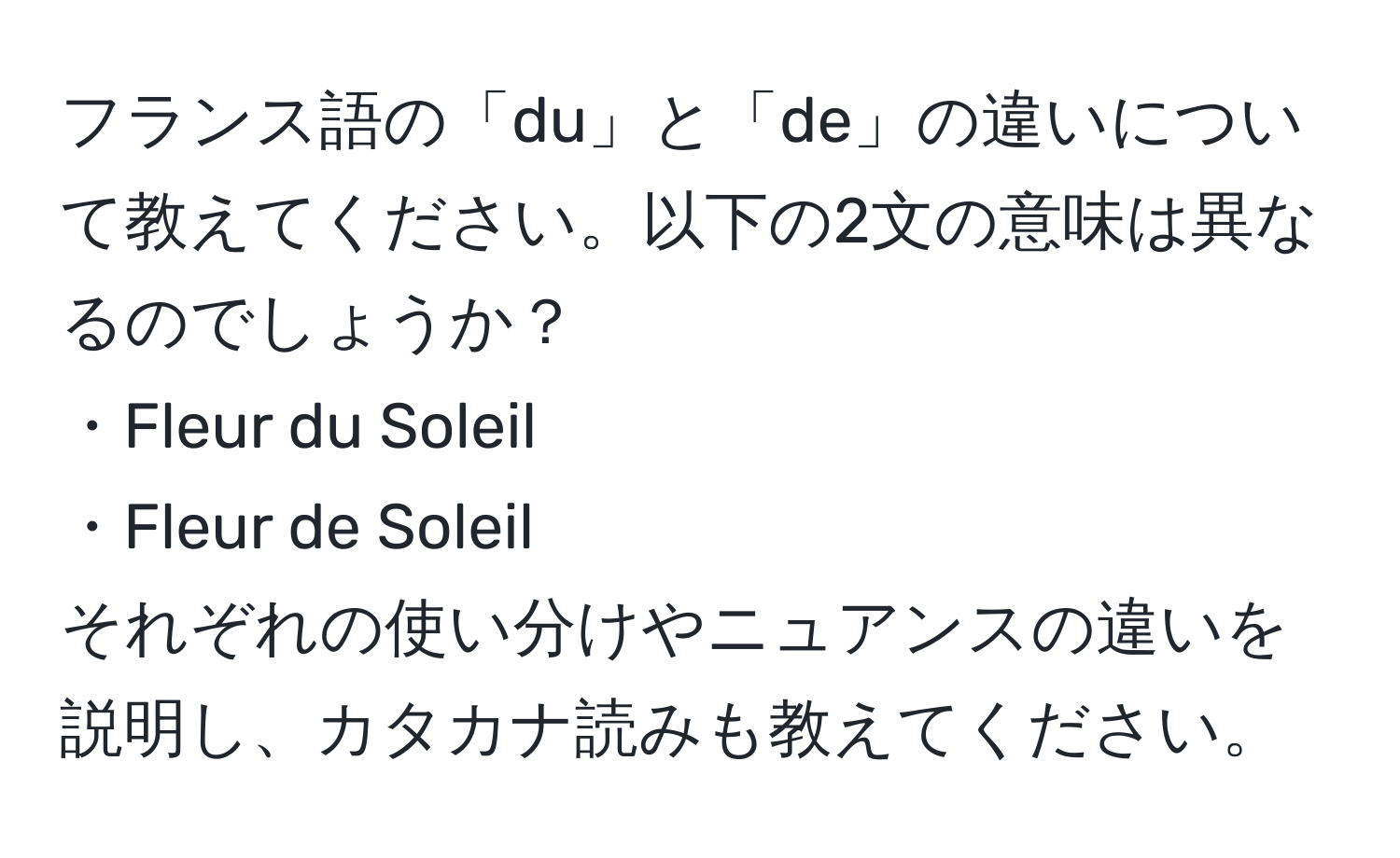 フランス語の「du」と「de」の違いについて教えてください。以下の2文の意味は異なるのでしょうか？  
・Fleur du Soleil  
・Fleur de Soleil  
それぞれの使い分けやニュアンスの違いを説明し、カタカナ読みも教えてください。