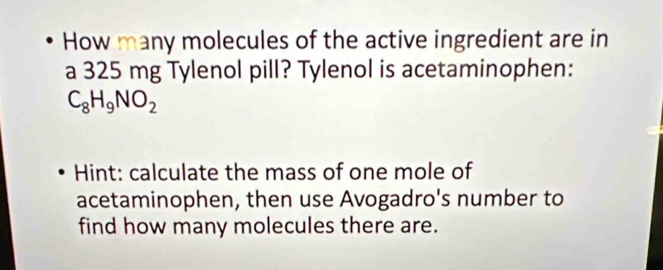 How many molecules of the active ingredient are in 
a 325 mg Tylenol pill? Tylenol is acetaminophen:
C_8H_9NO_2
Hint: calculate the mass of one mole of 
acetaminophen, then use Avogadro's number to 
find how many molecules there are.