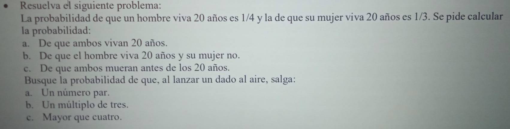 Resuelva el siguiente problema:
La probabilidad de que un hombre viva 20 años es 1/4 y la de que su mujer viva 20 años es 1/3. Se pide calcular
la probabilidad:
a. De que ambos vivan 20 años.
b. De que el hombre viva 20 años y su mujer no.
c. De que ambos mueran antes de los 20 años.
Busque la probabilidad de que, al lanzar un dado al aire, salga:
a. Un número par.
b. Un múltiplo de tres.
c. Mayor que cuatro.