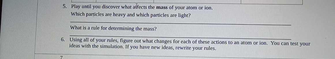 Play until you discover what alfects the mass of your atom or ion. 
Which particles are heavy and which particles are light? 
_ 
What is a rule for determining the mass? 
_ 
6. Using all of your rules, figure out what changes for each of these actions to an atom or ion. You can test your 
ideas with the simulation. If you have new ideas, rewrite your rules. 
7