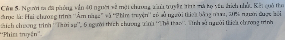 Người ta đã phỏng vấn 40 người về một chương trình truyền hình mà họ yêu thích nhất. Kết quả thu 
được là: Hai chương trình “Âm nhạc” và “Phim truyện” có số người thích bằng nhau, 20% người được hỏi 
thích chương trình “Thời sự”, 6 người thích chương trình “Thể thao”. Tính số người thích chương trình 
“Phim truyện”.