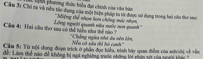 dc tịnh phương thức biểu đạt chính của văn bản 
Câu 3: Chỉ ra và nêu tác dụng của một biện pháp tu từ được sử dụng trong hai câu thơ sau: 
*Miệng thế nhọn hơn chông mác nhọn, 
Lòng người quanh nữa nước non quanh'' 
Câu 4: Hai câu thơ sau có thể hiều như thế nào ? 
Chẳng ngừa nhỏ âu nên lớn, 
Nếu có sâu thì bỏ canh'' 
Câu 5: Từ nội dung đoạn trích ở phần đọc hiều, trình bày quan điểm của anh/chị về vấn 
để: Làm thể nào để không bị ngả nghiêng trước những lời phán xét của người khác ?