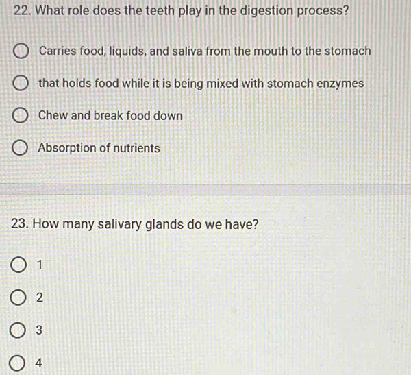 What role does the teeth play in the digestion process?
Carries food, liquids, and saliva from the mouth to the stomach
that holds food while it is being mixed with stomach enzymes
Chew and break food down
Absorption of nutrients
23. How many salivary glands do we have?
1
2
3
4