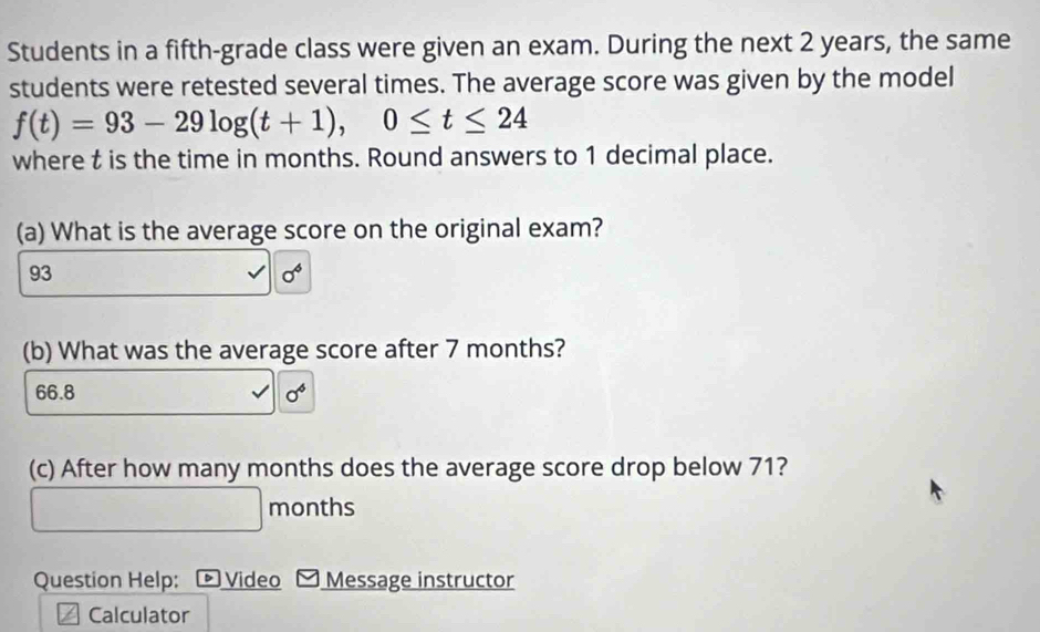 Students in a fifth-grade class were given an exam. During the next 2 years, the same
students were retested several times. The average score was given by the model
f(t)=93-29log (t+1), 0≤ t≤ 24
where t is the time in months. Round answers to 1 decimal place.
(a) What is the average score on the original exam?
93
sigma^6
(b) What was the average score after 7 months?
66.8 sigma^6
(c) After how many months does the average score drop below 71?
months
Question Help: ® Video Message instructor
Calculator