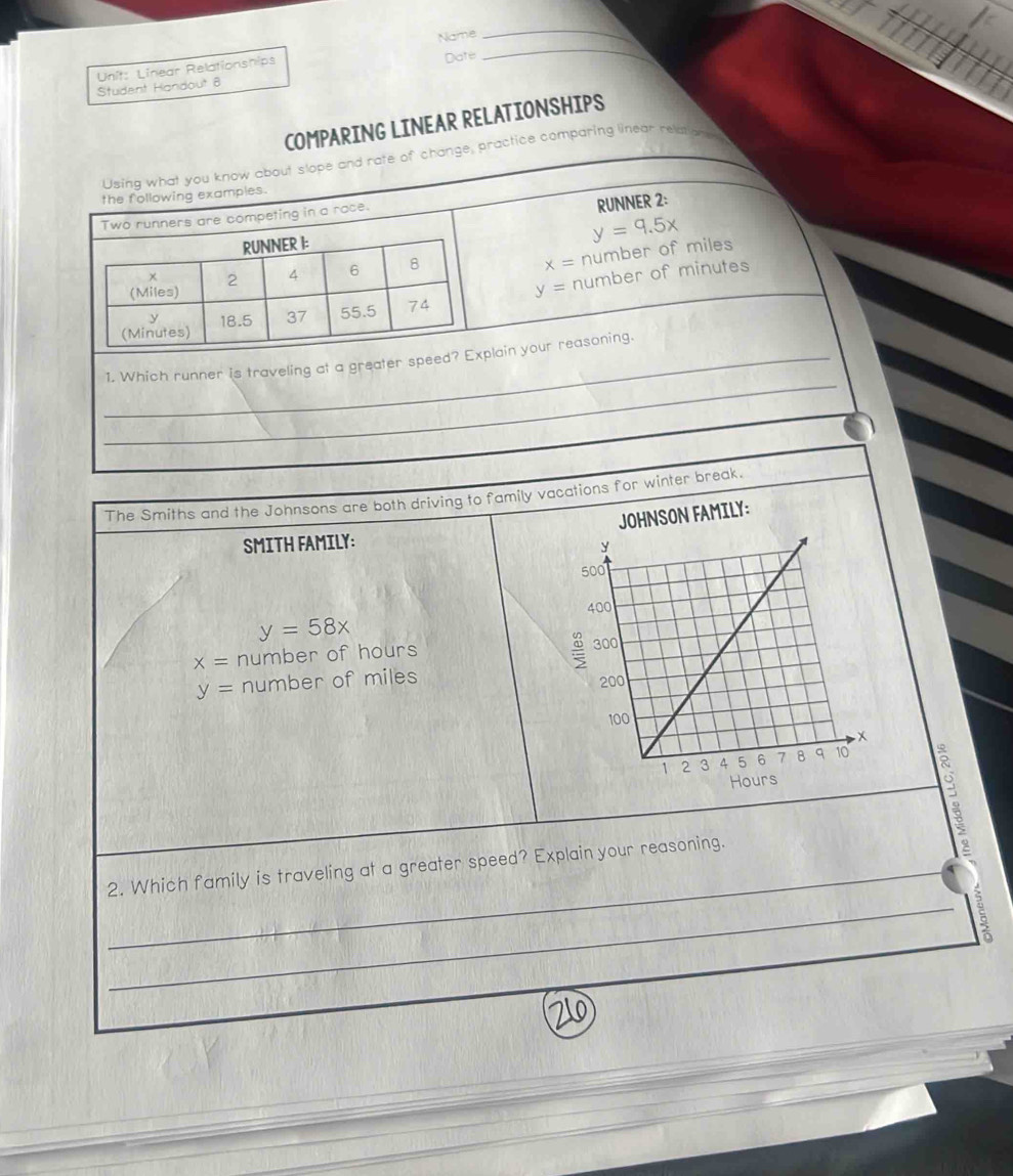 Name 
_ 
Unit: Linear Relationships 
Student Handout 8 Date 
_ 
COMPARING LINEAR RELATIONSHIPS 
Using what you know about slope and rate of change, practice comparing linear relation 
the following examples. 
Two runners are competing in a race. 
RUNNER 2: 
RUNNER I:
y=9.5x
x=
(Miles) 2 4 6 8 number of miles
(Minutes) 18.5 37 55.5 74 y= number of minutes
y
_ 
_1. Which runner is traveling at a greater speed? Explain your reasoning. 
The Smiths and the Johnsons are both driving to family vacations for winter break. 
ON FAMILY: 
SMITH FAMILY:
y=58x
x= number of hours
y= number of miles
_2. Which family is traveling at a greater speed? Explain your reasoning. 
_2