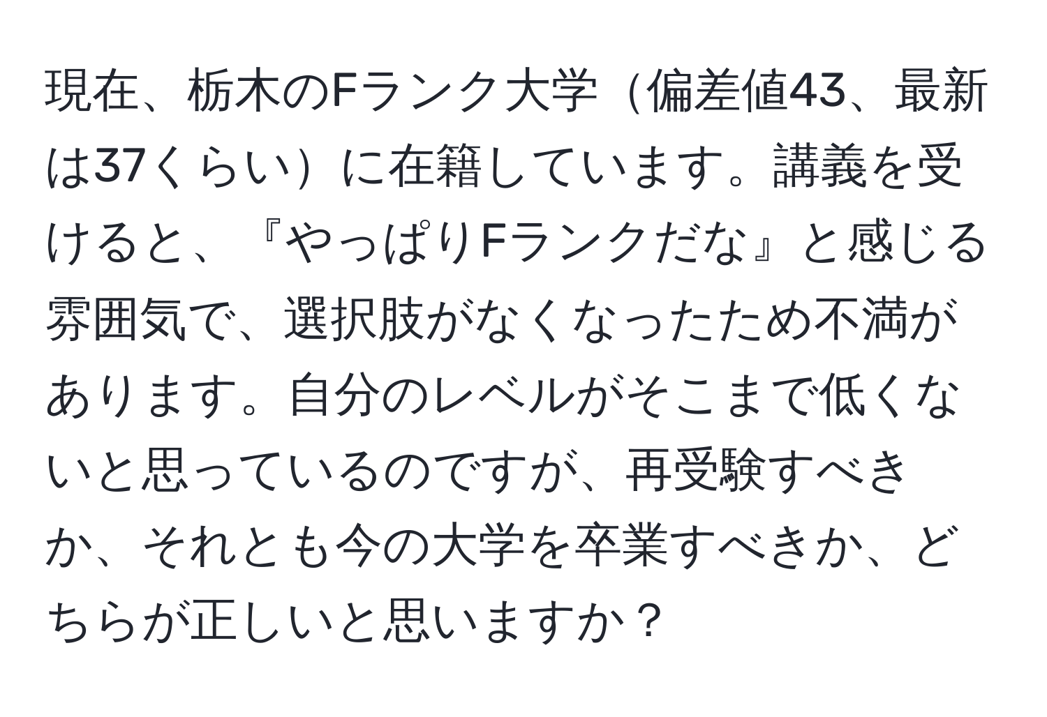 現在、栃木のFランク大学偏差値43、最新は37くらいに在籍しています。講義を受けると、『やっぱりFランクだな』と感じる雰囲気で、選択肢がなくなったため不満があります。自分のレベルがそこまで低くないと思っているのですが、再受験すべきか、それとも今の大学を卒業すべきか、どちらが正しいと思いますか？