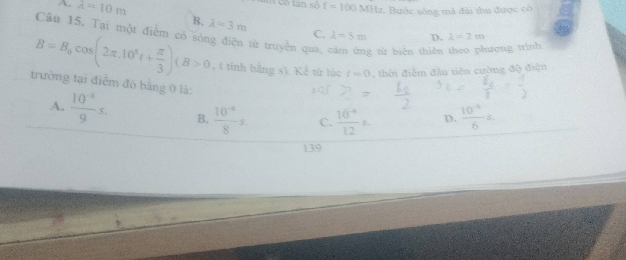 A. lambda =10m
am có tân số f=100 MHz. Bước sống mà đài thu được có
B. lambda =3m
Câu 15. Tại một điểm có sóng điện từ truyền qua,
C. lambda =5m D. lambda =2m
g từ biển thiên theo phương trình
B=B_0cos (2π .10^8t+ π /3 )(B>0 , t tính bằng s). Kể từ lúc t=0 , thời điểm đầu tiên cường độ điện
trường tại điểm đó bằng 0 là:
A.  (10^(-8))/9 s.
B.  (10^(-8))/8 s.  (10^(-8))/12 s.  (10^(-5))/6 s. 
C.
D.
139