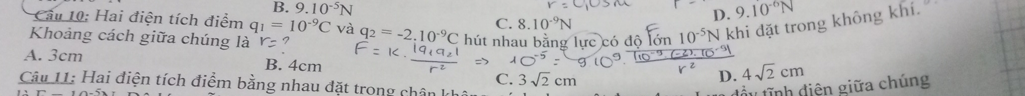 B. 9.10^(-5)N 9.10^(-6)N
D.
Cầu 10: Hai điện tích điểm q_1=10^(-9)C và q_2=-2.10^(-9)C
C. 8.10^(-9)N
Khoảng cách giữa chúng là r= hút nhau bằng lực có độ lớn 10^(-5)N khi đặt trong không khí.
A. 3cm B. 4cm
C. sqrt(2)cm
D. 4sqrt(2)cm
Câu 11: Hai điện tích điểm bằng nhau đặt trong chân kh
đầy tĩnh điên giữa chúng