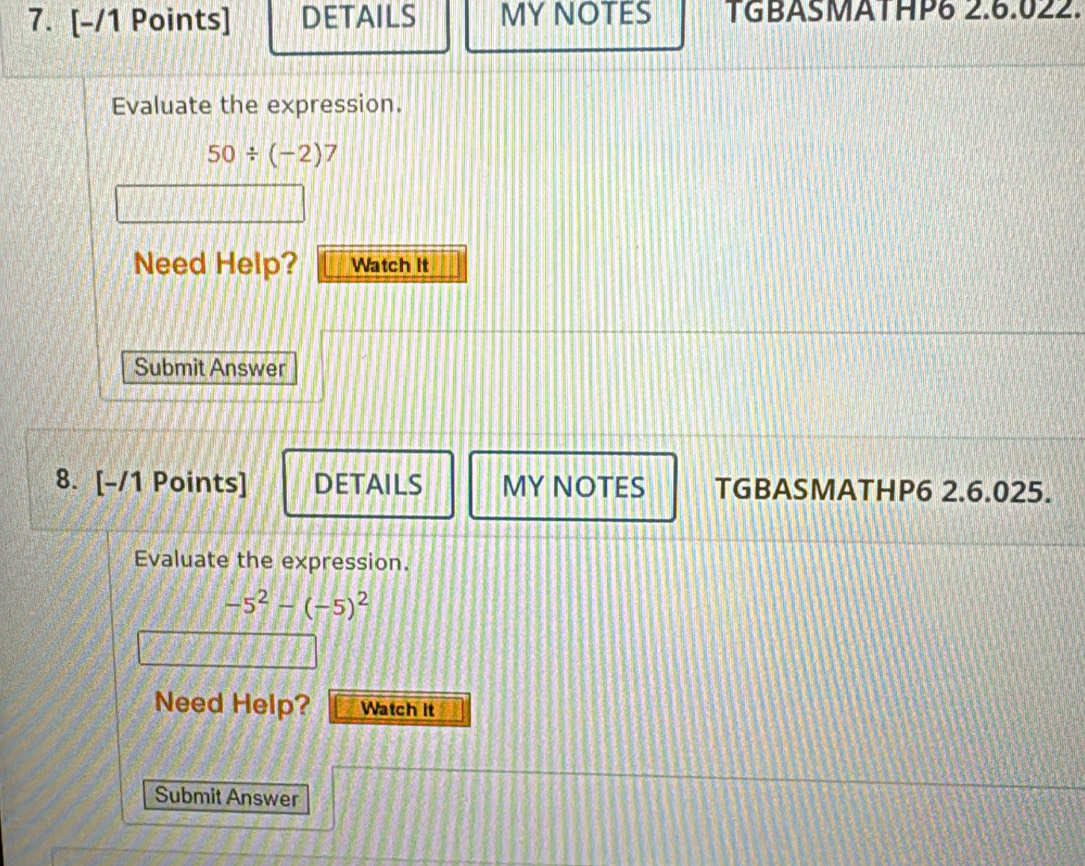 DETAILS MY NOTES TGBASMATHP6 2.6.022. 
Evaluate the expression.
50/ (-2)7
Need Help? Watch It 
Submit Answer 
8. [-/1 Points] DETAILS MY NOTES TGBASMATHP6 2.6.025. 
Evaluate the expression.
-5^2-(-5)^2
Need Help? Watch it 
Submit Answer