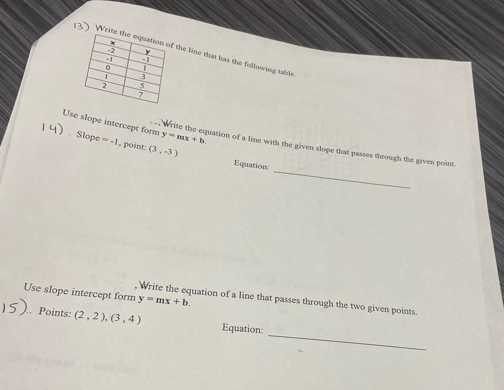 Write the line that has the following table 
Use slope intercept form y=mx+b. 
Slope =-1 , point: (3,-3)
_ 
Write the equation of a line with the given slope that passes through the given point 
Equation: 
Use slope intercept form y=mx+b. 
, Write the equation of a line that passes through the two given points. 
_ 
Points: (2,2),(3,4) Equation: