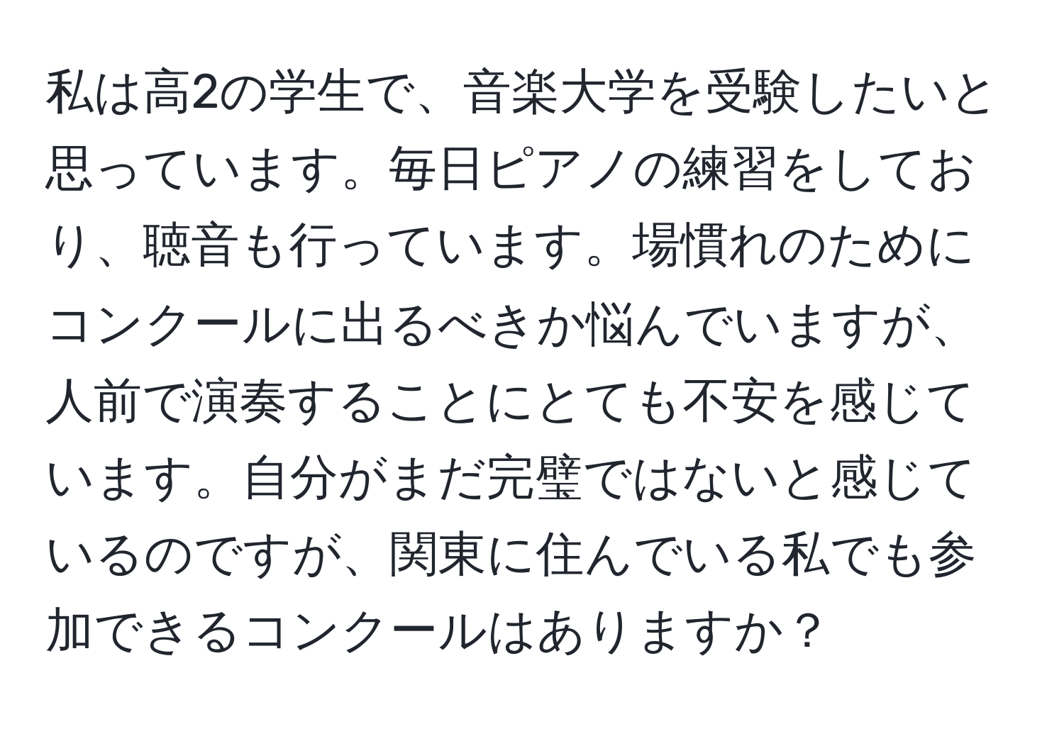 私は高2の学生で、音楽大学を受験したいと思っています。毎日ピアノの練習をしており、聴音も行っています。場慣れのためにコンクールに出るべきか悩んでいますが、人前で演奏することにとても不安を感じています。自分がまだ完璧ではないと感じているのですが、関東に住んでいる私でも参加できるコンクールはありますか？