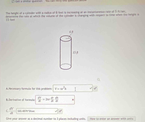 Get a similar question You can retry this question belok 
The height of a cylinder with a radius of 6 feet is increasing at an instantaneous rate of 5 ft/sec, 
determine the rate at which the volume of the cylinder is changing with respect to time when the height is
15 feet
A.Necessary formula for this problem: V=π r^2h I sigma^4
B.Derivative of formula:  dV/dt =2π r dr/dt  dh/dt  × 
C.  dV/dt  : 565.487ft°3/sec sigma 
Give your answer as a decimal number to 3 places including units. How to enter an answer with units