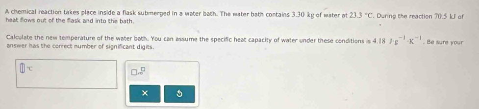 A chemical reaction takes place inside a flask submerged in a water bath. The water bath contains 3.30 kg of water at 23.3°C. During the reaction 70.5 kJ of 
heat flows out of the flask and into the bath. 
Calculate the new temperature of the water bath. You can assume the specific heat capacity of water under these conditions is 4.18J· g^(-1)· K^(-1). Be sure your 
answer has the correct number of significant digits.
□°C
□ .∈fty^(□)
×