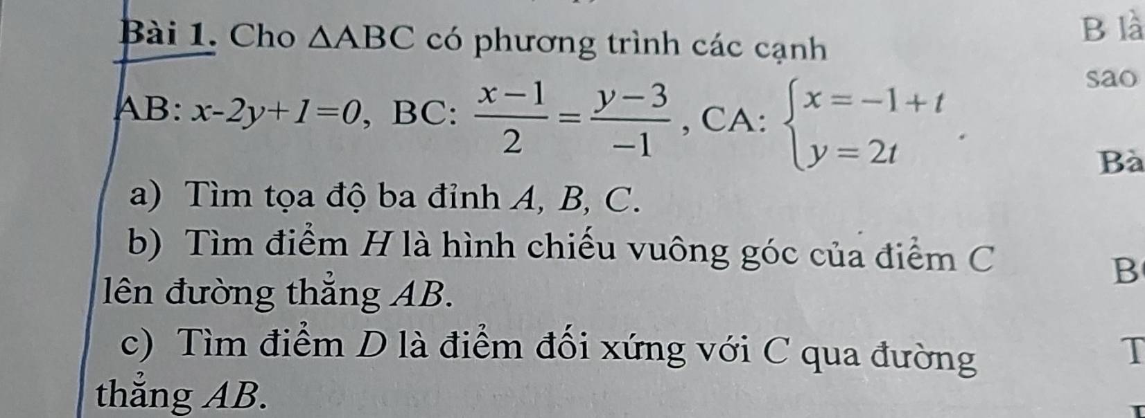 Cho △ ABC có phương trình các cạnh 
B là
AB : x-2y+1=0 , BC:  (x-1)/2 = (y-3)/-1  , CA: beginarrayl x=-1+t y=2tendarray.. 
sao 
Bà 
a) Tìm tọa độ ba đỉnh A, B, C. 
b) Tìm điểm H là hình chiếu vuông góc của điểm C
B
lên đường thẳng AB. 
c) Tìm điểm D là điểm đối xứng với C qua đường T 
thẳng AB.