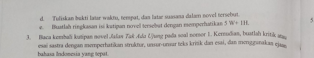 Tuliskan bukti latar waktu, tempat, dan latar suasana dalam novel tersebut. 
e. Buatlah ringkasan isi kutipan novel tersebut dengan memperhatikan 5W+1H. 
5 
3. Baca kembali kutipan novel Jalan Tak Adq Ujung pada soal nomor 1. Kemudian, buatlah kritik atau 
esai sastra dengan memperhatikan struktur, unsur-unsur teks kritik dan esai, dan menggunakan ejaan 
bahasa Indonesia yang tepat.