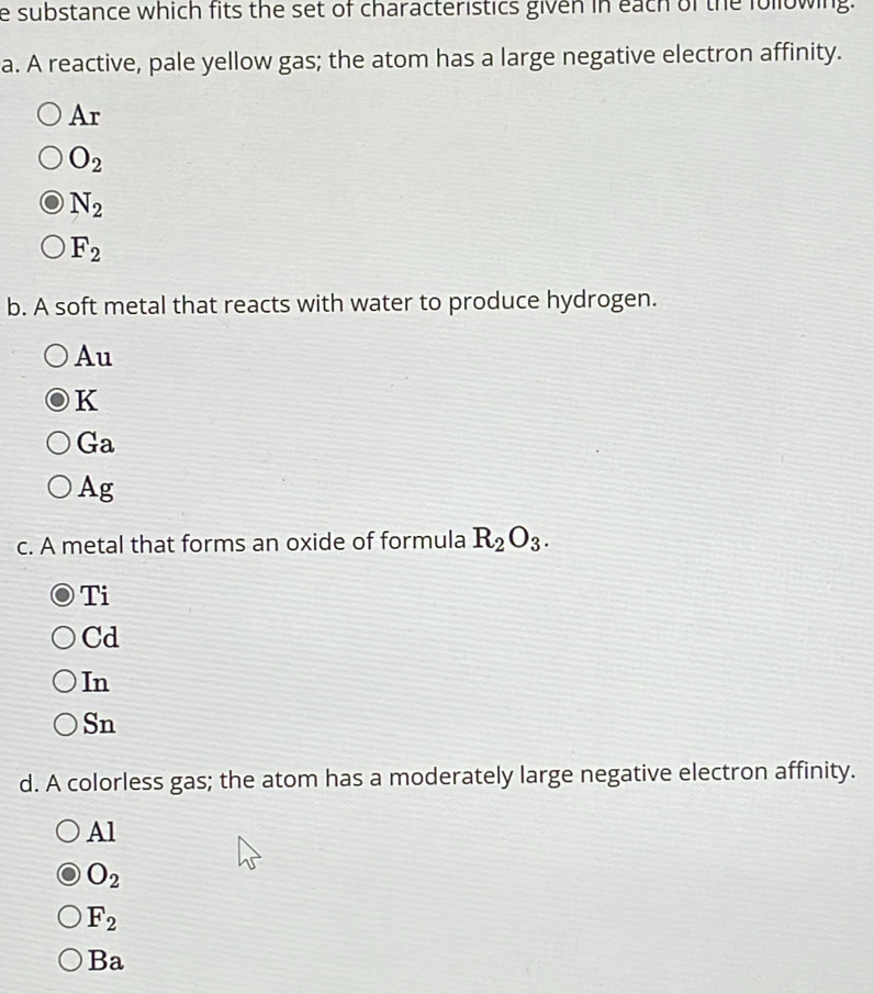 substance which fits the set of characteristics given in each of the following.
a. A reactive, pale yellow gas; the atom has a large negative electron affinity.
Ar
O_2
N_2
F_2
b. A soft metal that reacts with water to produce hydrogen.
Au
K
Ga
Ag
c. A metal that forms an oxide of formula R_2O_3. 
Ti
Cd
In

G_
d. A colorless gas; the atom has a moderately large negative electron affinity.
Al
O_2
F_2
Ba