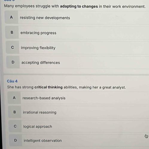 Many employees struggle with adapting to changes in their work environment.
A resisting new developments
B embracing progress
C improving flexibility
D accepting differences
Câu 4
She has strong critical thinking abilities, making her a great analyst.
A research-based analysis
B irrational reasoning
C logical approach
D intelligent observation