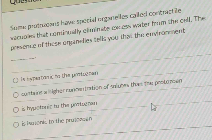 Quest
Some protozoans have special organelles called contractile
vacuoles that continually eliminate excess water from the cell. The
presence of these organelles tells you that the environment
_.
is hypertonic to the protozoan
contains a higher concentration of solutes than the protozoan
is hypotonic to the protozoan
is isotonic to the protozoan