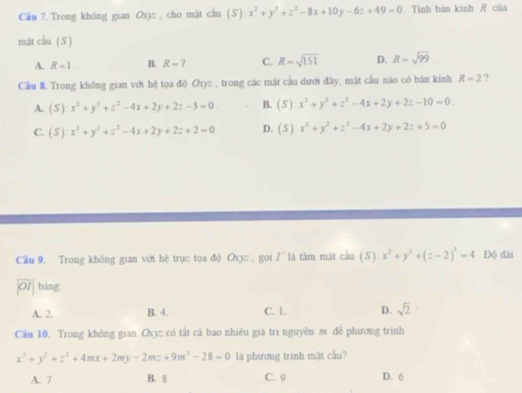 Cầu 7. Trong không gian Oxyz , cho mặt cầu (S) x^2+y^2+z^2-8x+10y-6z+49=0 Tính bán kinh R của
mặt cầu (S)
A. R=1 R=7 C. R=sqrt(151) D. R=sqrt(99)
B.
Cầu 8. Trong không gian với hệ tọa độ Oxyz , trong các mặt cầu dưới đây, mặt cầu nào có bán kính R=2 ?
A. (S):x^2+y^2+z^2-4x+2y+2z-3=0. B. (S):x^2+y^2+z^2-4x+2y+2z-10=0.
C. (S):x^2+y^2+z^2-4x+2y+2z+2=0. D. (S):x^2+y^2+z^2-4x+2y+2z+5=0. 
Cầu 9. Trong không gian với hệ trục tọa độ Ox , gọi I^- là tâm mặt cầu (S) x^2+y^2+(z-2)^2=4 Độ dài
01 bāng
A. 2. B. 4. C. 1. D. sqrt(2)
Cầu 10. Trong không gian Oxyz có tất cả bao nhiêu giá trị nguyên m để phương trình
x^2+y^2+z^2+4mx+2my-2mz+9m^2-28=0 là phương trình mặt cầu?
A. 7 B. 8 C. 9 D. 6