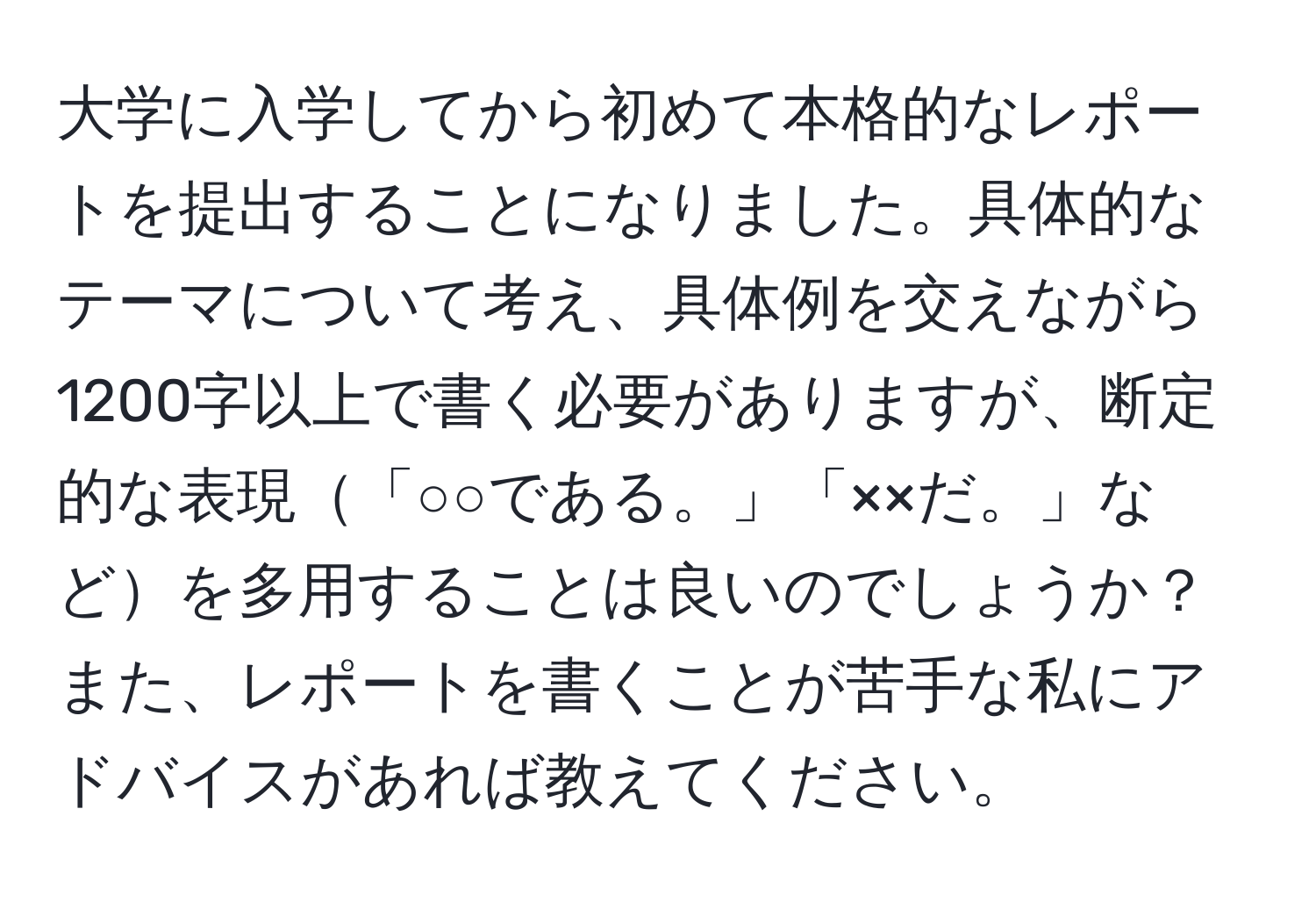 大学に入学してから初めて本格的なレポートを提出することになりました。具体的なテーマについて考え、具体例を交えながら1200字以上で書く必要がありますが、断定的な表現「○○である。」「××だ。」などを多用することは良いのでしょうか？また、レポートを書くことが苦手な私にアドバイスがあれば教えてください。