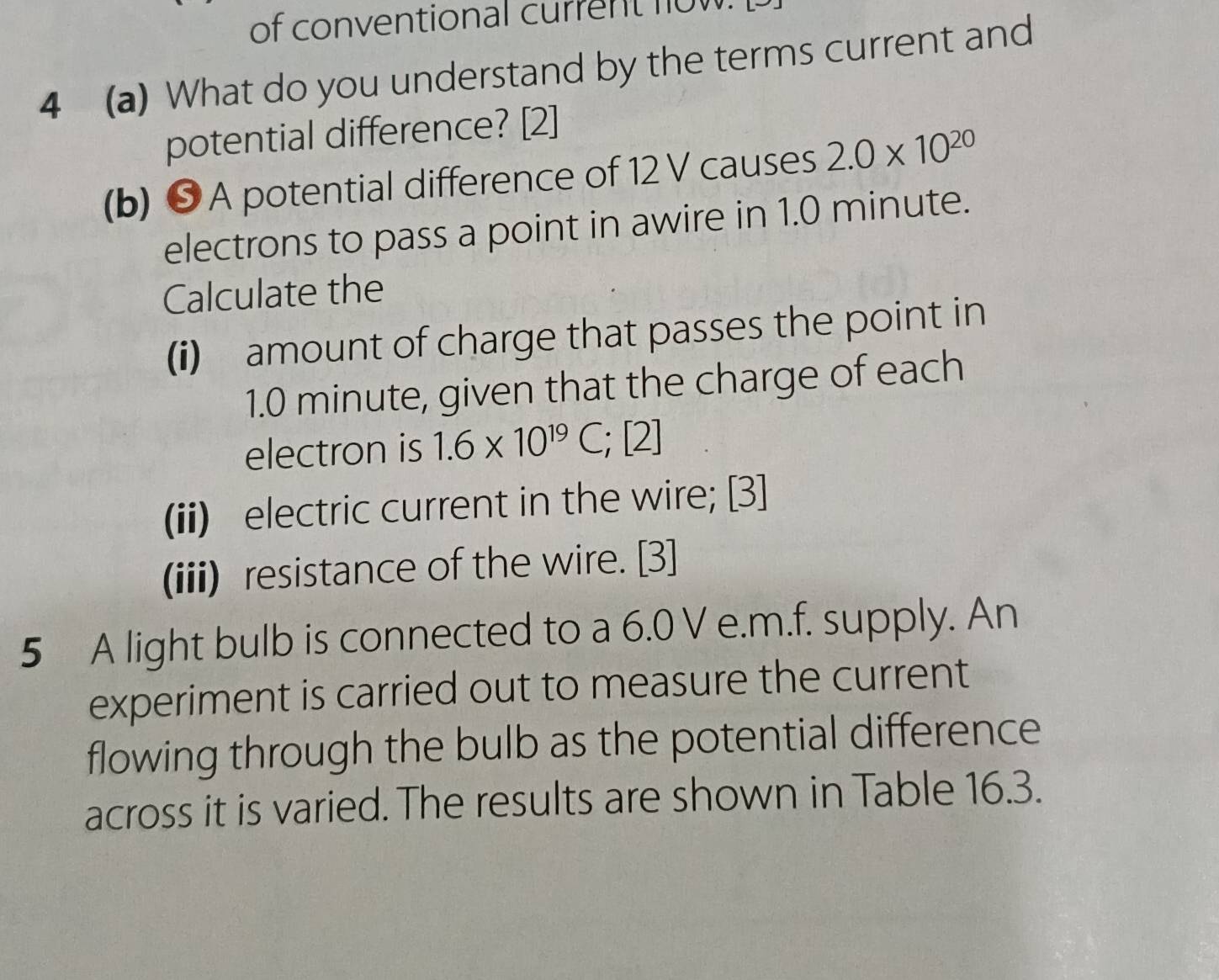 of conventional current n o w 
4 (a) What do you understand by the terms current and 
potential difference? [2] 
(b) ❺ A potential difference of 12 V causes 2.0* 10^(20)
electrons to pass a point in awire in 1.0 minute. 
Calculate the 
(i) amount of charge that passes the point in
1.0 minute, given that the charge of each 
electron is 1.6* 10^(19)C, ; [2] 
(ii) electric current in the wire; [3] 
(iii) resistance of the wire. [3] 
5 A light bulb is connected to a 6.0 V e.m.f. supply. An 
experiment is carried out to measure the current 
flowing through the bulb as the potential difference 
across it is varied. The results are shown in Table 16.3.