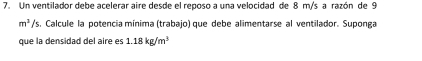 Un ventilador debe acelerar aire desde el reposo a una velocidad de 8 m/s a razón de 9
m^3/ s. Calcule la potencia mínima (trabajo) que debe alimentarse al ventilador. Suponga 
que la densidad del aire es 1.18kg/m^3