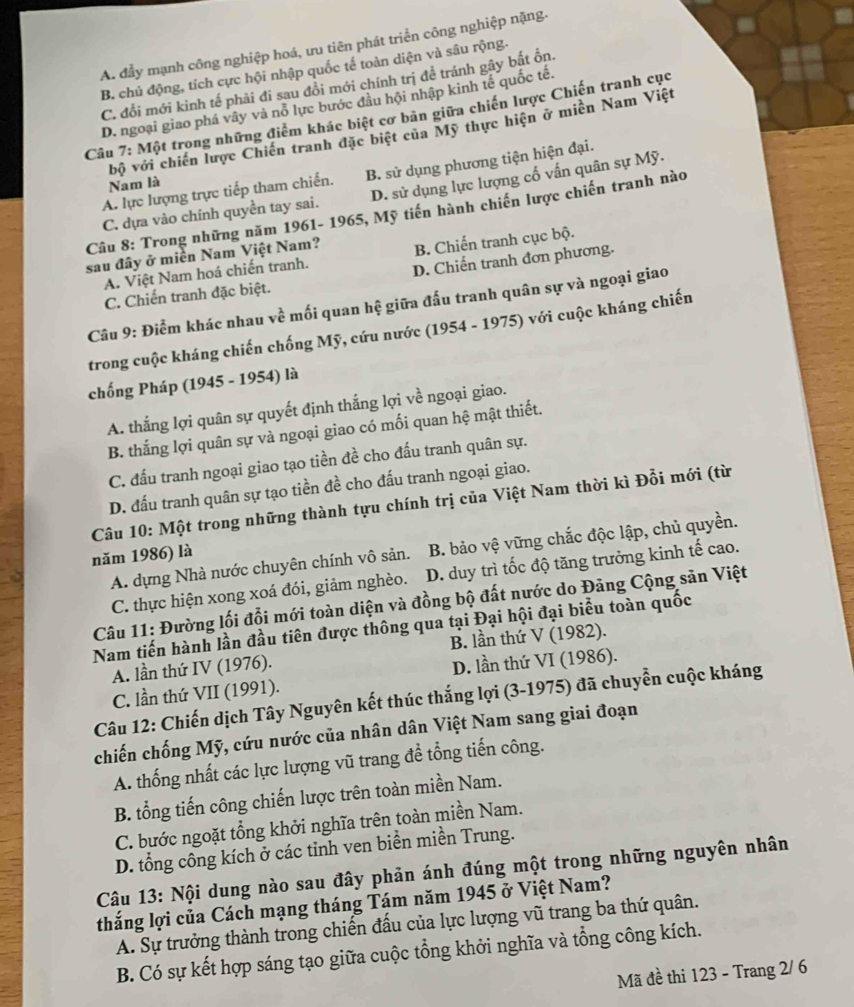 A. đẩy mạnh công nghiệp hoá, ưu tiên phát triển công nghiệp nặng.
B. chủ động, tích cực hội nhập quốc tế toàn diện và sâu rộng.
C. đổi mới kinh tế phải đi sau đổi mới chính trị để tránh gây bất ồn.
D. ngoại giao phá vây và nỗ lực bước đầu hội nhập kinh tế quốc tế.
Câu 7: Một trong những điểm khác biệt cơ bản giữa chiến lược Chiến tranh cục
bộ với chiến lược Chiến tranh đặc biệt của Mỹ thực hiện ở miền Nam Việt
A. lực lượng trực tiếp tham chiến. B. sử dụng phương tiện hiện đại.
Nam là
C. dựa vào chính quyền tay sai. D. sử dụng lực lượng cố vấn quân sự Mỹ.
Câu 8: Trong những năm 1961- 1965, Mỹ tiến hành chiến lược chiến tranh nào
sau đây ở miền Nam Việt Nam?
A. Việt Nam hoá chiến tranh. B. Chiến tranh cục bộ.
C. Chiến tranh đặc biệt. D. Chiến tranh đơn phương.
Câu 9: Điểm khác nhau về mối quan hệ giữa đấu tranh quân sự và ngoại giao
trong cuộc kháng chiến chống Mỹ, cứu nước (1954 - 1975) với cuộc kháng chiến
chống Pháp (1945 - 1954) là
A. thắng lợi quân sự quyết định thắng lợi về ngoại giao.
B. thắng lợi quân sự và ngoại giao có mối quan hệ mật thiết.
C. đấu tranh ngoại giao tạo tiền đề cho đấu tranh quân sự.
D. đấu tranh quân sự tạo tiền đề cho đấu tranh ngoại giao.
Câu 10: Một trong những thành tựu chính trị của Việt Nam thời kì Đỗi mới (từ
A. dựng Nhà nước chuyên chính vô sản. B. bảo vệ vững chắc độc lập, chủ quyền.
năm 1986) là
C. thực hiện xong xoá đói, giảm nghèo. D. duy trì tốc độ tăng trưởng kinh tế cao.
Câu 11: Đường lối đổi mới toàn diện và đồng bộ đất nước do Đảng Cộng sản Việt
Nam tiến hành lần đầu tiên được thông qua tại Đại hội đại biểu toàn quốc
B. lần thứ V (1982).
A. lần thứ IV (1976).
D. lần thứ VI (1986).
C. lần thứ VII (1991).
Câu 12: Chiến dịch Tây Nguyên kết thúc thắng lợi (3-1975) đã chuyển cuộc kháng
chiến chống Mỹ, cứu nước của nhân dân Việt Nam sang giai đoạn
A. thống nhất các lực lượng vũ trang đề tổng tiến công.
B. tổng tiến công chiến lược trên toàn miền Nam.
C. bước ngoặt tổng khởi nghĩa trên toàn miền Nam.
D. tổng công kích ở các tỉnh ven biển miền Trung.
Câu 13: Nội dung nào sau đây phản ánh đúng một trong những nguyên nhân
thắng lợi của Cách mạng tháng Tám năm 1945 ở Việt Nam?
A. Sự trưởng thành trong chiến đấu của lực lượng vũ trang ba thứ quân.
B. Có sự kết hợp sáng tạo giữa cuộc tổng khởi nghĩa và tổng công kích.
Mã đề thi 123 - Trang 2/ 6