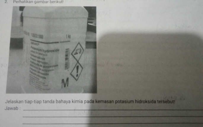 Perhatikan gambar berikut!
1 kg
Pelassium hydroxide 
knuysis 
de de notassium 
s ã o 
Jelaskan tiap-tiap tanda bahaya kimia pada kemasan potasium hidroksida tersebut! 
Jawab :_ 
_ 
_