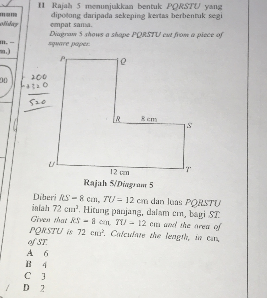 Rajah 5 menunjukkan bentuk PQRSTU yang
mum dipotong daripada sekeping kertas berbentuk segi
oliday empat sama.
Diagram 5 shows a shape PQRSTU cut from a piece of
m. - square paper.
m.)
00
Rajah 5/Diagram 5
Diberi RS=8cm, TU=12 cm dan luas PQRSTU
ialah 72cm^2. Hitung panjang, dalam cm, bagi ST
Given that RS=8cm, TU=12c cm and the area of
PQRSTU is 72cm^2. Calculate the length, in cm,
ofST.
A 6
B 4
C 3
D 2