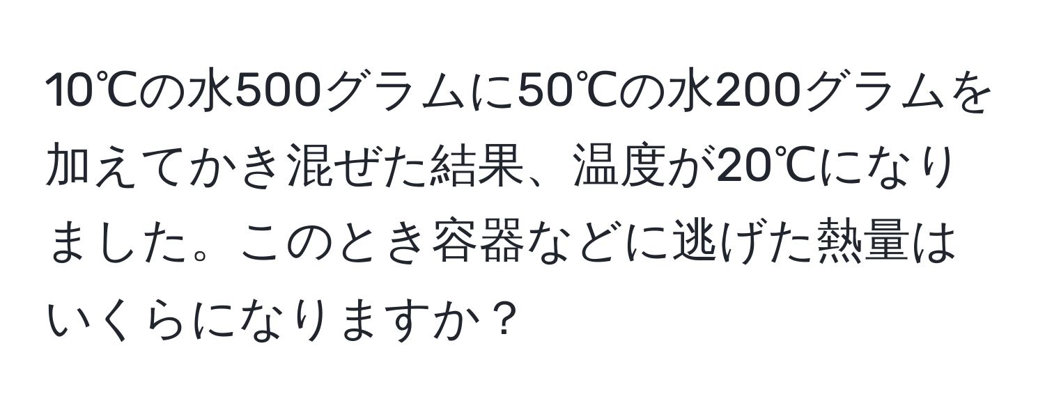 10℃の水500グラムに50℃の水200グラムを加えてかき混ぜた結果、温度が20℃になりました。このとき容器などに逃げた熱量はいくらになりますか？