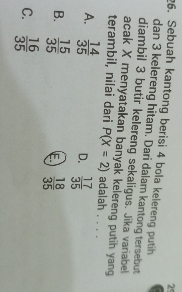 29
26. Sebuah kantong berisi 4 bola kelereng putih
dan 3 kelereng hitam. Dari dalam kantong tersebut
diambil 3 butir kelereng sekaligus. Jika variabel
acak X menyatakan banyak kelereng putih yang
terambil, nilai dari P(X=2) adalah . . . .
A.  14/35 
D.  17/35 
B.  15/35 
E  18/35 
C.  16/35 