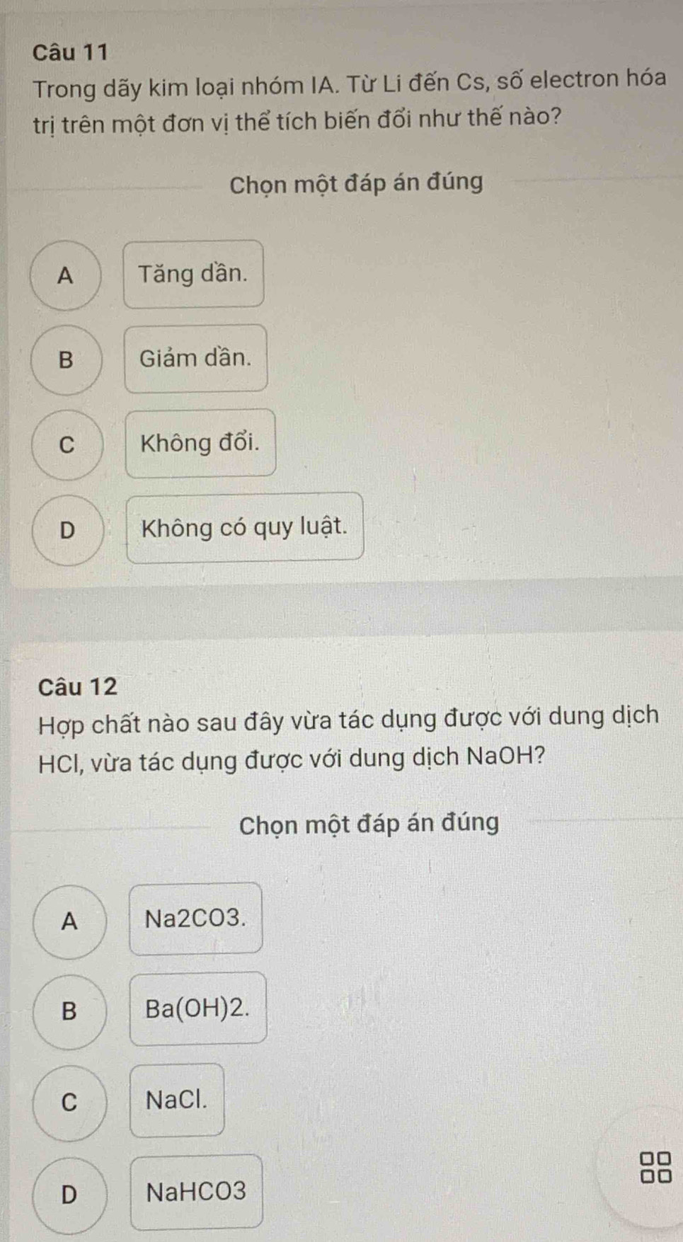 Trong dãy kim loại nhóm IA. Từ Li đến Cs, số electron hóa
trị trên một đơn vị thể tích biến đổi như thế nào?
Chọn một đáp án đúng
A Tăng dần.
B Giảm dần.
C Không đổi.
D Không có quy luật.
Câu 12
Hợp chất nào sau đây vừa tác dụng được với dung dịch
HCI, vừa tác dụng được với dung dịch NaOH?
Chọn một đáp án đúng
A Na2CO3.
B Ba(OH)2.
D
C NaCl.
D NaHCO3