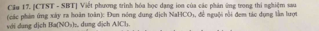[CTST - SBT] Viết phương trình hóa học dạng ion của các phản ứng trong thí nghiệm sau 
(các phản ứng xảy ra hoàn toàn): Đun nóng dung dịch Nah ICO_3 ,, đề nguội rồi đem tác dụng lần lượt 
với dung dịch Ba(NO_3)_2 , dung dịch AlCl_3.