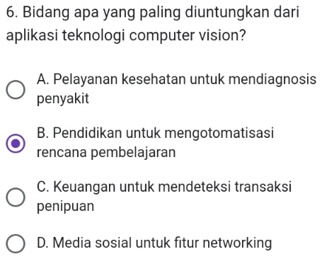 Bidang apa yang paling diuntungkan dari
aplikasi teknologi computer vision?
A. Pelayanan kesehatan untuk mendiagnosis
penyakit
B. Pendidikan untuk mengotomatisasi
rencana pembelajaran
C. Keuangan untuk mendeteksi transaksi
penipuan
D. Media sosial untuk fitur networking