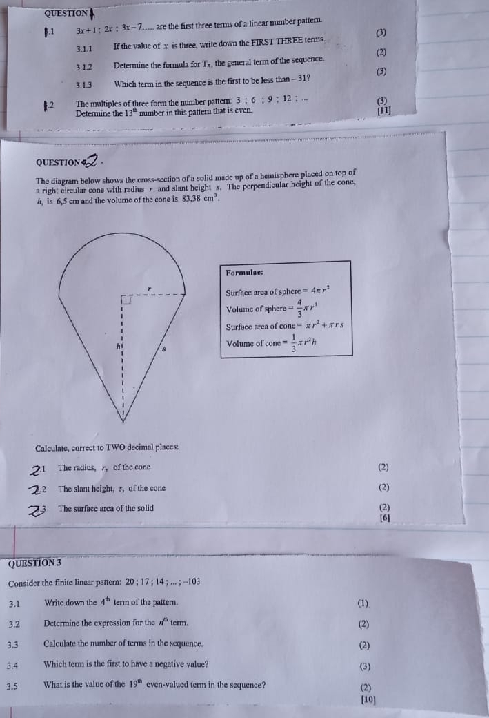 QUESTION 
.1 3x+1:2x:3x-7 are the first three terms of a linear mumber pattern. 
3.1.1 If the value of x is three, write down the FIRST THREE terms. (3) 
3.1.2 Determine the formula for T_n, the general term of the sequence. (2) 
3.1.3 Which term in the sequence is the first to be less than - 31? (3) 
The multiples of three form the number pattern: 3:6:9;12;. 
Determine the 13^(th) number in this pattern that is even. [11] (3) 
QUESTION 
The diagram below shows the cross-section of a solid made up of a hemisphere placed on top of 
a right circular cone with radius r and slant height 5. The perpendicular height of the cone, 
h, is 6,5 cm and the volume of the cone is 83.38cm^3. 
Formulae: 
Surface area of sphere =4π r^2
Volume of sphere = 4/3 π r^3
Surface area of cone=π r^2+π rs
Volume of cone = 1/3 π r^2h
Calculate, correct to TWO decimal places: 
The radius, r, of the cone (2) 
2 The slant height, s, of the cone (2) 
The surface arca of the solid (2) 
[6] 
QUESTION 3 
Consider the finite linear pattern: 20; 17; 14;...; -103
3.1 Write down the 4^(th) term of the pattern. (1) 
3.2 Determine the expression for the n^(th)tcrm. 
(2) 
3.3 Calculate the number of terms in the sequence. (2) 
3.4 Which term is the first to have a negative value? (3) 
3.5 What is the value of the 19^(th) even-valued term in the sequence? 
(2) 
[10]