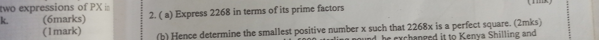 two expressions of PX in
k. (6marks) 2. ( a) Express 2268 in terms of its prime factors (mk) 
(1mark) 
(b) Hence determine the smallest positive number x such that 2268x is a perfect square. (2mks) 
ound, he exchanged it to Kenva Shilling and