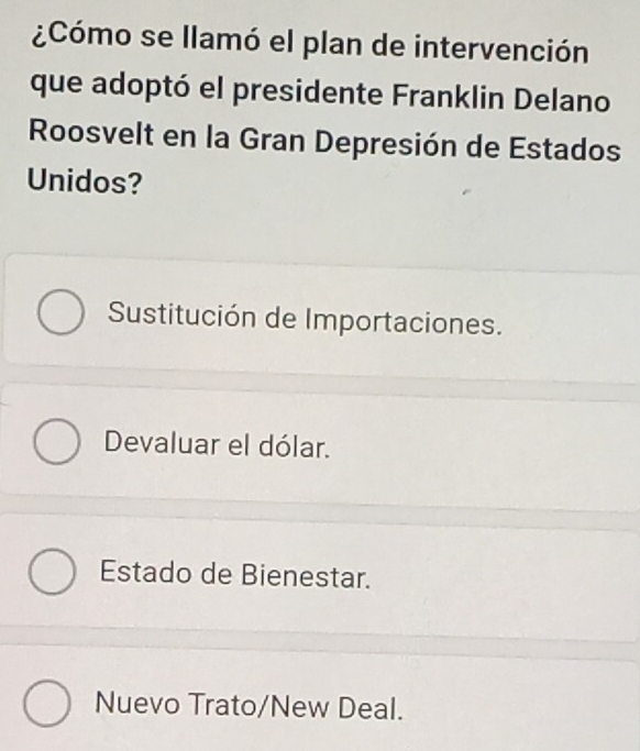 ¿Cómo se llamó el plan de intervención
que adoptó el presidente Franklin Delano
Roosvelt en la Gran Depresión de Estados
Unidos?
Sustitución de Importaciones.
Devaluar el dólar.
Estado de Bienestar.
Nuevo Trato/New Deal.