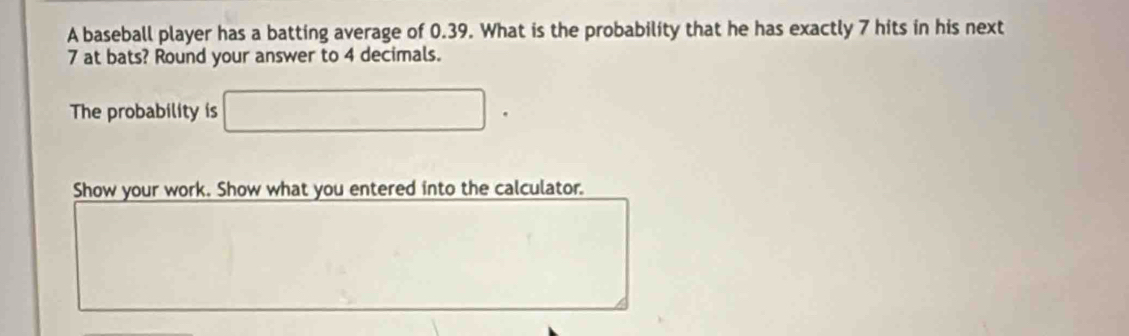 A baseball player has a batting average of 0.39. What is the probability that he has exactly 7 hits in his next
7 at bats? Round your answer to 4 decimals. 
The probability is □. 
Show your work. Show what you entered into the calculator.