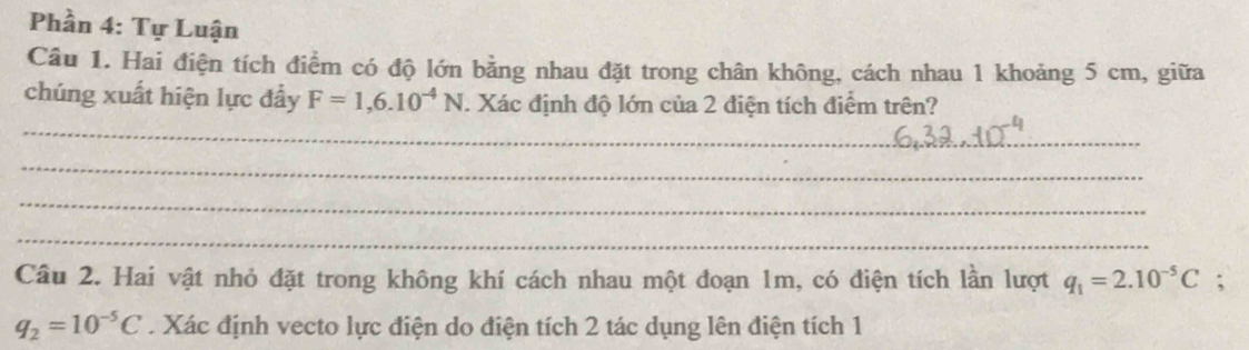 Phần 4: Tự Luận 
Câu 1. Hai điện tích điểm có độ lớn bằng nhau đặt trong chân không, cách nhau 1 khoảng 5 cm, giữa 
chúng xuất hiện lực đẩy F=1,6.10^(-4)N. Xác định độ lớn của 2 điện tích điểm trên? 
_ 
_ 
_ 
_ 
Câu 2. Hai vật nhỏ đặt trong không khí cách nhau một đoạn 1m, có điện tích lần lượt q_1=2.10^(-5)C;
q_2=10^(-5)C. Xác định vecto lực điện do điện tích 2 tác dụng lên điện tích 1