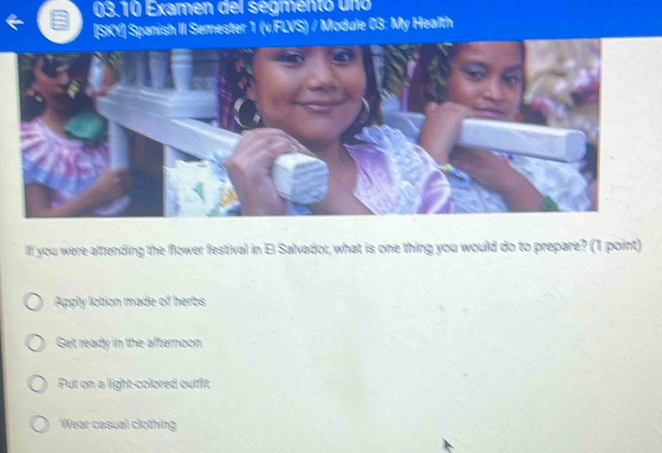 03.10 Examen del segmento uno
[SKY] Spanish II Semester 1 (v.FLVS) / Module 03: My Health
If you were attending the flower festival in El Salvador, what is one thing you would do to prepare? (1 point)
Apply lotion made of herbs
Get ready in the afternoon
Put on a light colored outfit
Wear casual clothing