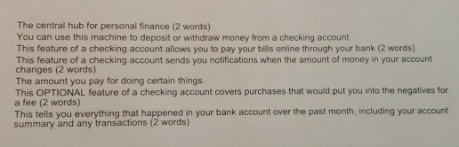 The central hub for personal finance (2 words) 
You can use this machine to deposit or withdraw money from a checking account 
This feature of a checking account allows you to pay your bills online through your bank (2 words) 
This feature of a checking account sends you notifications when the amount of money in your account 
changes (2 words) 
The amount you pay for doing certain things. 
This OPTIONAL feature of a checking account covers purchases that would put you into the negatives for 
a fee (2 words) 
This tells you everything that happened in your bank account over the past month, including your account 
summary and any transactions (2 words)