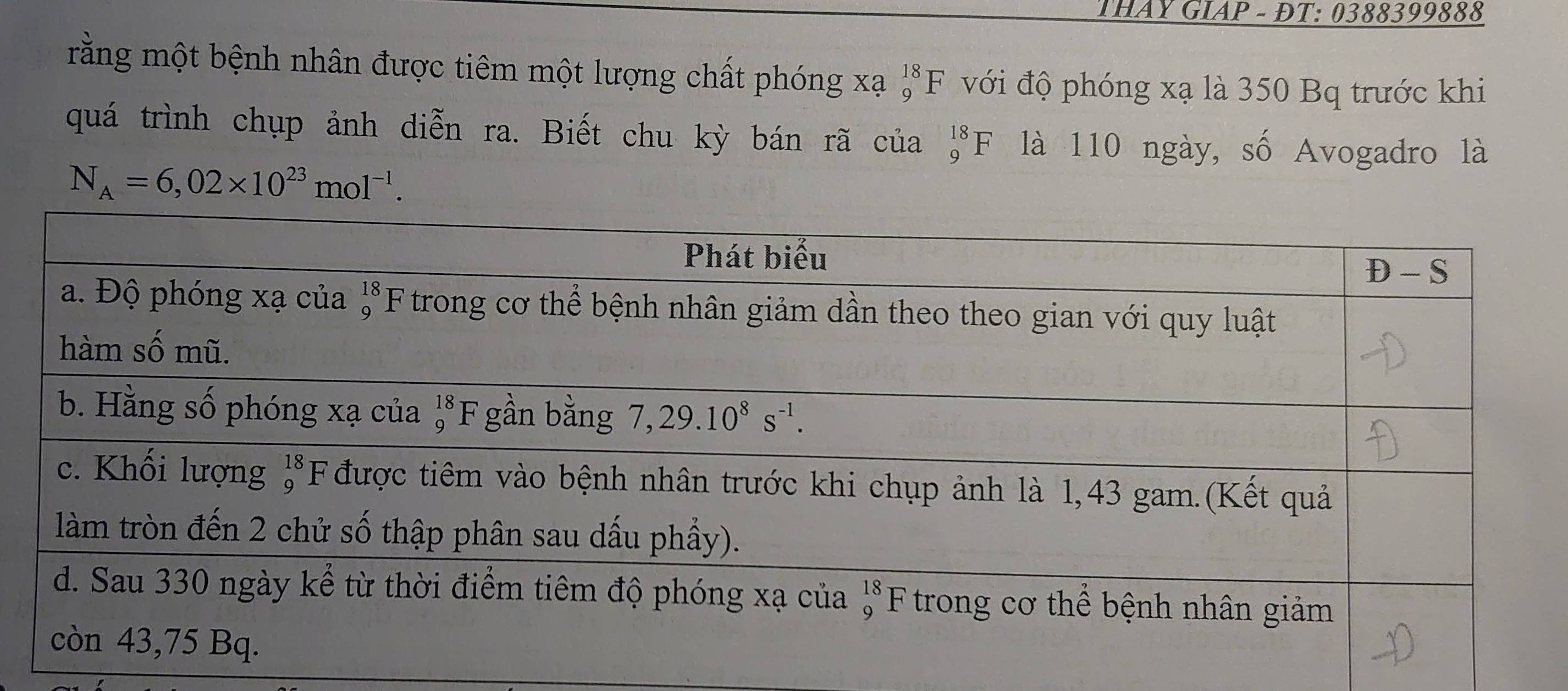 THAY GIAP - ĐT: 0388399888
rằng một bệnh nhân được tiêm một lượng chất phóng xạ **F với độ phóng xạ là 350 Bq trước khi
quá trình chụp ảnh diễn ra. Biết chu kỳ bán rã của beginarrayr 18 9endarray F là 110 ngày, số Avogadro là
N_A=6,02* 10^(23)mol^(-1).