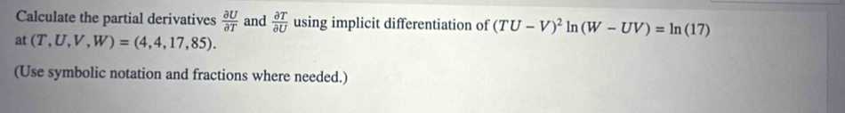 Calculate the partial derivatives  partial U/partial T  and  partial T/partial U  using implicit differentiation of (TU-V)^2ln (W-UV)=ln (17)
at (T,U,V,W)=(4,4,17,85). 
(Use symbolic notation and fractions where needed.)