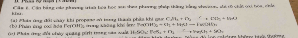 Phần tự luận (3 điểm) 
Câu 1. Cân bằng các phương trình hóa học sau theo phương pháp thăng bằng electron, chi rõ chất oxi hóa, chất 
khử: 
(a) Phản ứng đốt cháy khí propane có trong thành phần khí gas: C_3H_8+O_2to CO_2+H_2O
(b) Phản ứng oxi hóa Fe(OH) 2 trong không khí ẩm: Fe(OH)_2+O_2+H_2Oto Fe(OH)_3
(c) Phản ứng đốt cháy quặng pirit trong sản xuất H_2SO_4:FeS_2+O_2xrightarrow rFe_2O_3+SO_2
Nờng, Nộng độ jọn calcium không bình thường