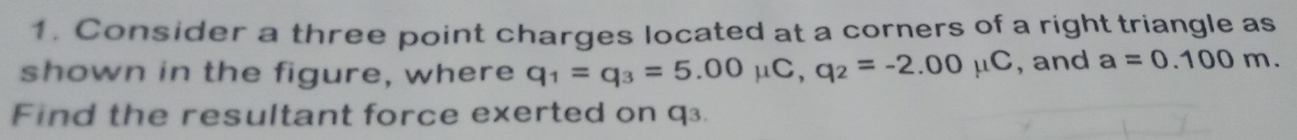 Consider a three point charges located at a corners of a right triangle as 
shown in the figure, where q_1=q_3=5.00mu C, q_2=-2.00mu C , and a=0.100m. 
Find the resultant force exerted on q³.